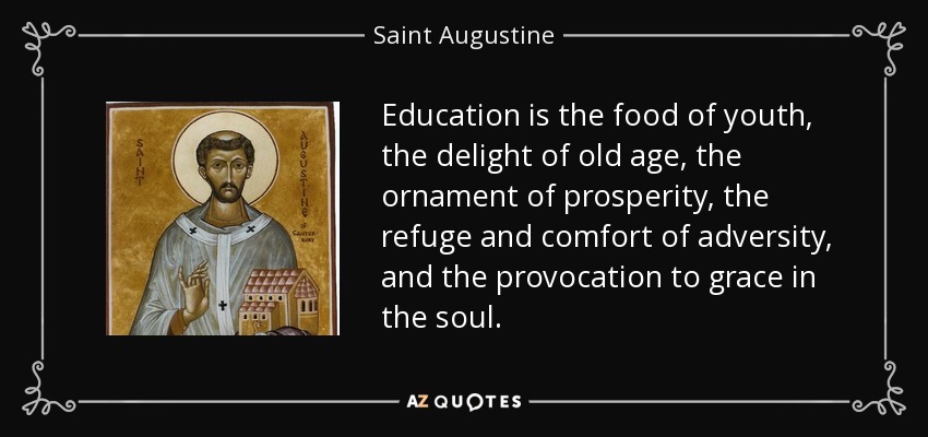Education is the food of youth, the delight of old age, the ornament of prosperity, the refuge and comfort of adversity, and the provocation to grace in the soul. - Saint Augustine