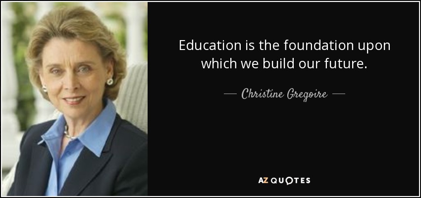 Education is the foundation upon which we build our future. - Christine Gregoire