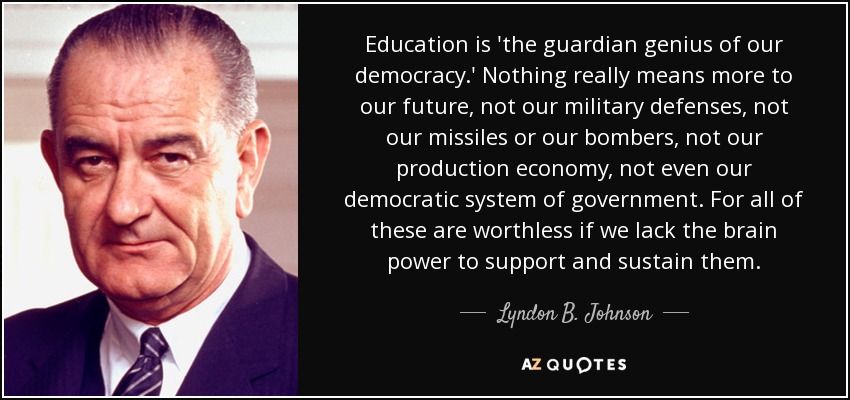 Education is 'the guardian genius of our democracy.' Nothing really means more to our future, not our military defenses, not our missiles or our bombers, not our production economy, not even our democratic system of government. For all of these are worthless if we lack the brain power to support and sustain them. - Lyndon B. Johnson