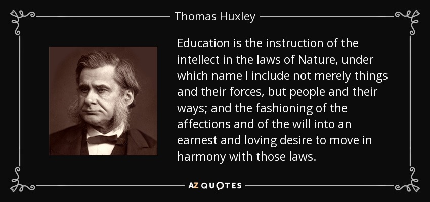 Education is the instruction of the intellect in the laws of Nature, under which name I include not merely things and their forces, but people and their ways; and the fashioning of the affections and of the will into an earnest and loving desire to move in harmony with those laws. - Thomas Huxley