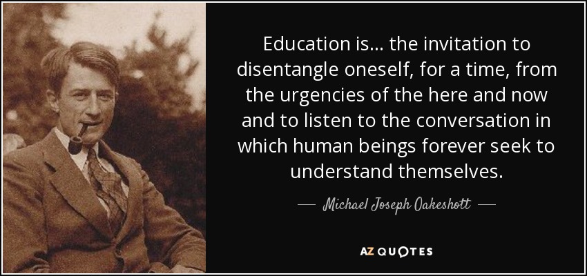 Education is ... the invitation to disentangle oneself, for a time, from the urgencies of the here and now and to listen to the conversation in which human beings forever seek to understand themselves. - Michael Joseph Oakeshott