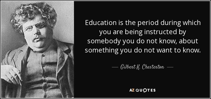 Education is the period during which you are being instructed by somebody you do not know, about something you do not want to know. - Gilbert K. Chesterton
