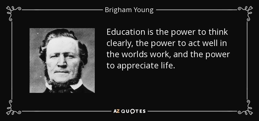 Education is the power to think clearly, the power to act well in the worlds work, and the power to appreciate life. - Brigham Young