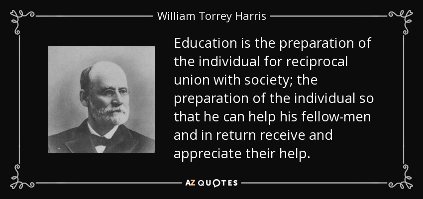 Education is the preparation of the individual for reciprocal union with society; the preparation of the individual so that he can help his fellow-men and in return receive and appreciate their help. - William Torrey Harris