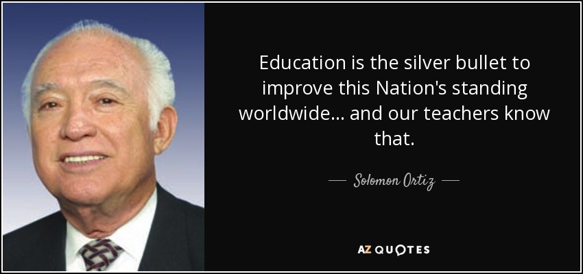 Education is the silver bullet to improve this Nation's standing worldwide... and our teachers know that. - Solomon Ortiz