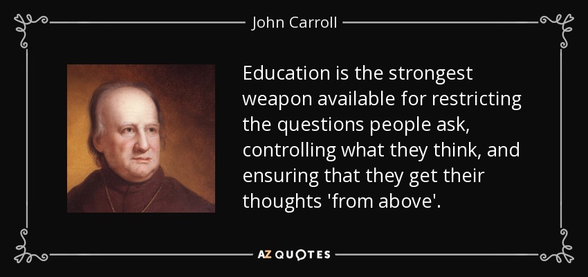 Education is the strongest weapon available for restricting the questions people ask, controlling what they think, and ensuring that they get their thoughts 'from above'. - John Carroll