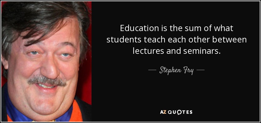 Education is the sum of what students teach each other between lectures and seminars. - Stephen Fry