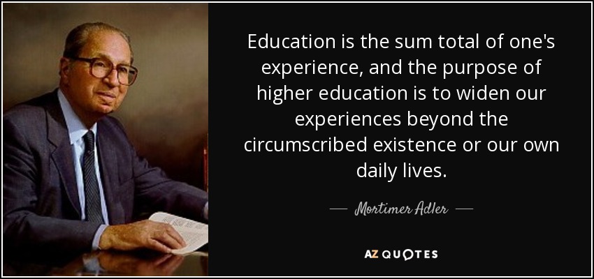 Education is the sum total of one's experience, and the purpose of higher education is to widen our experiences beyond the circumscribed existence or our own daily lives. - Mortimer Adler