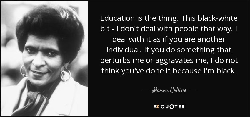 Education is the thing. This black-white bit - I don't deal with people that way. I deal with it as if you are another individual. If you do something that perturbs me or aggravates me, I do not think you've done it because I'm black. - Marva Collins