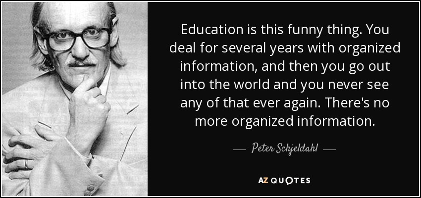 Education is this funny thing. You deal for several years with organized information, and then you go out into the world and you never see any of that ever again. There's no more organized information. - Peter Schjeldahl