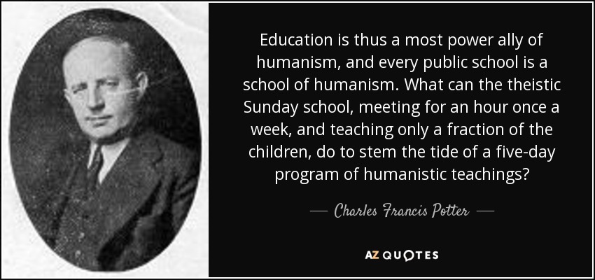 Education is thus a most power ally of humanism, and every public school is a school of humanism. What can the theistic Sunday school, meeting for an hour once a week, and teaching only a fraction of the children, do to stem the tide of a five-day program of humanistic teachings? - Charles Francis Potter