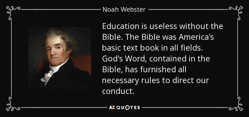 Education is useless without the Bible. The Bible was America's basic text book in all fields. God's Word, contained in the Bible, has furnished all necessary rules to direct our conduct. - Noah Webster