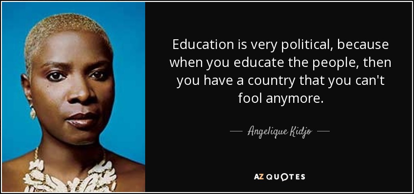 Education is very political, because when you educate the people, then you have a country that you can't fool anymore. - Angelique Kidjo