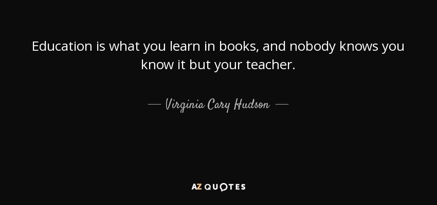 Education is what you learn in books, and nobody knows you know it but your teacher. - Virginia Cary Hudson