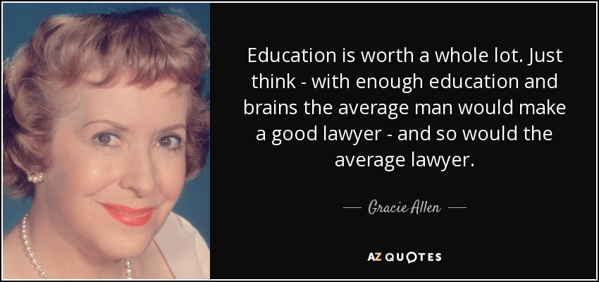 Education is worth a whole lot. Just think - with enough education and brains the average man would make a good lawyer - and so would the average lawyer. - Gracie Allen
