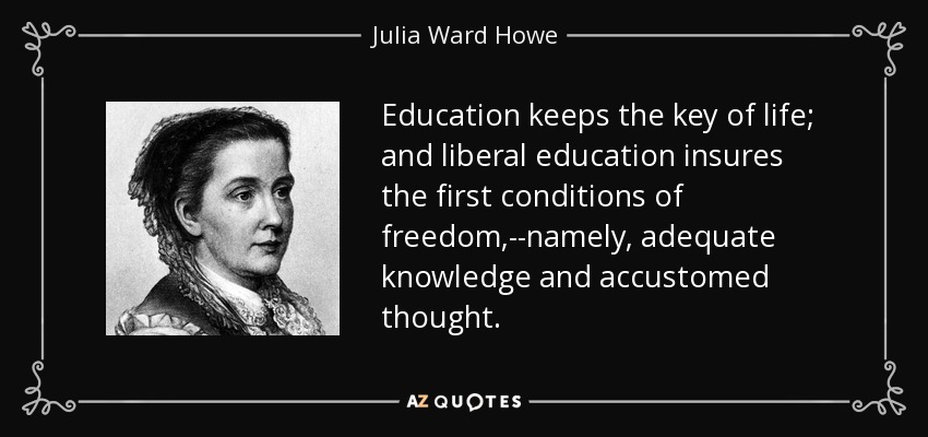 Education keeps the key of life; and liberal education insures the first conditions of freedom,--namely, adequate knowledge and accustomed thought. - Julia Ward Howe