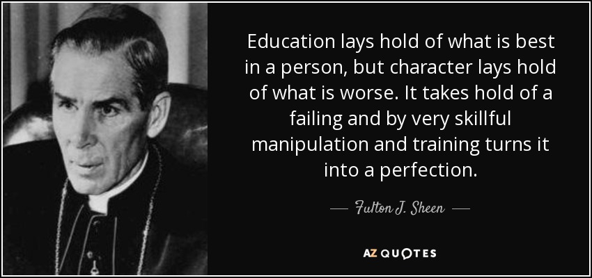 Education lays hold of what is best in a person, but character lays hold of what is worse. It takes hold of a failing and by very skillful manipulation and training turns it into a perfection. - Fulton J. Sheen