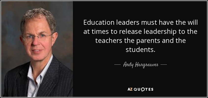 Education leaders must have the will at times to release leadership to the teachers the parents and the students. - Andy Hargreaves
