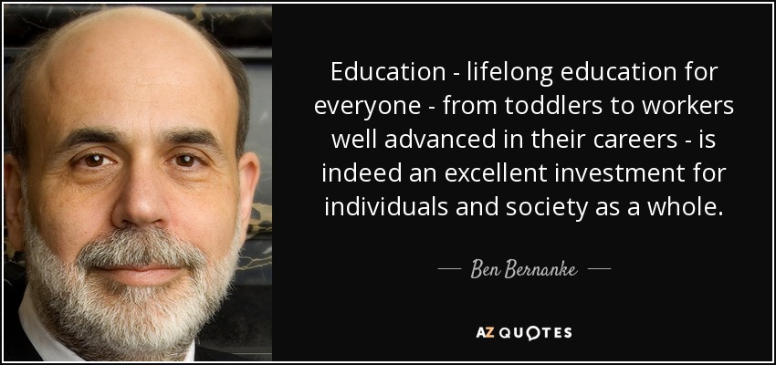 Education - lifelong education for everyone - from toddlers to workers well advanced in their careers - is indeed an excellent investment for individuals and society as a whole. - Ben Bernanke