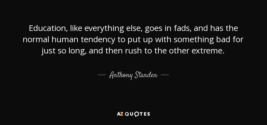 Education, like everything else, goes in fads, and has the normal human tendency to put up with something bad for just so long, and then rush to the other extreme. - Anthony Standen