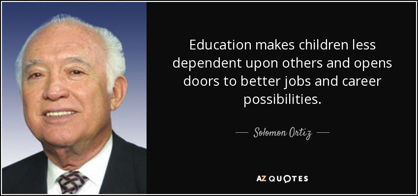 Education makes children less dependent upon others and opens doors to better jobs and career possibilities. - Solomon Ortiz