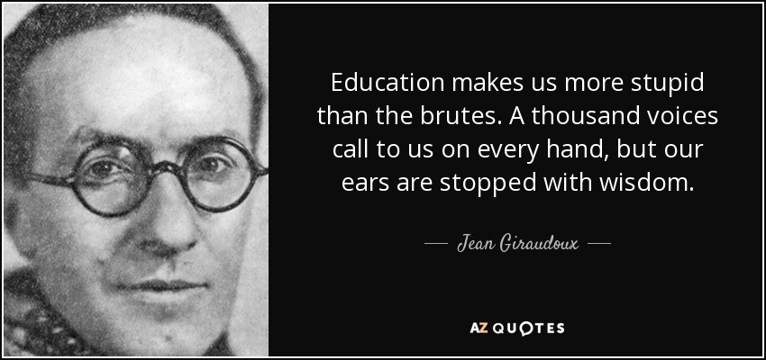 Education makes us more stupid than the brutes. A thousand voices call to us on every hand, but our ears are stopped with wisdom. - Jean Giraudoux