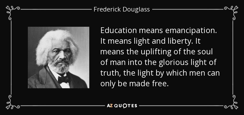 Education means emancipation. It means light and liberty. It means the uplifting of the soul of man into the glorious light of truth, the light by which men can only be made free. - Frederick Douglass