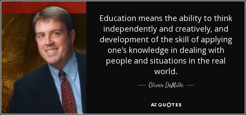 Education means the ability to think independently and creatively, and development of the skill of applying one's knowledge in dealing with people and situations in the real world. - Oliver DeMille