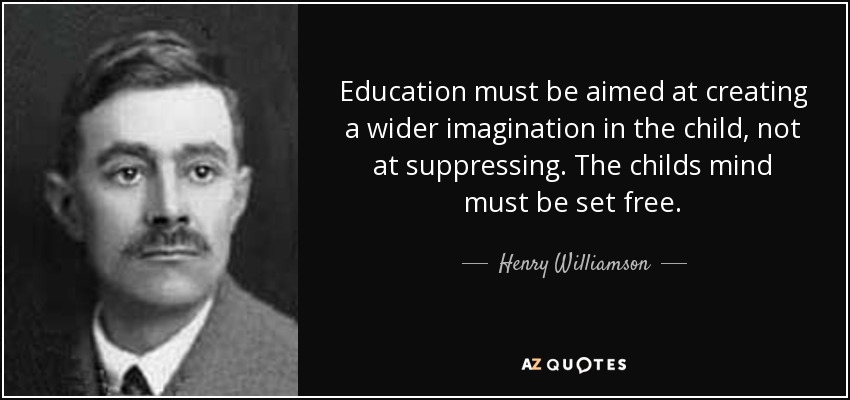 Education must be aimed at creating a wider imagination in the child, not at suppressing. The childs mind must be set free. - Henry Williamson