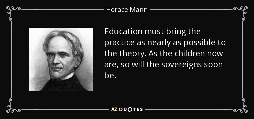 Education must bring the practice as nearly as possible to the theory. As the children now are, so will the sovereigns soon be. - Horace Mann