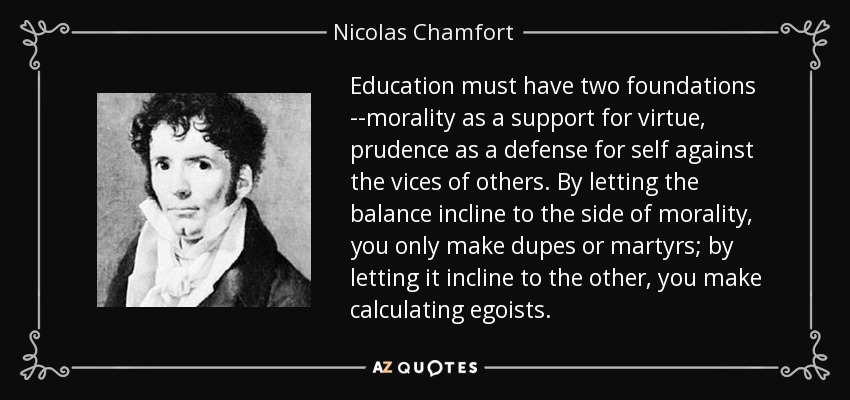 Education must have two foundations --morality as a support for virtue, prudence as a defense for self against the vices of others. By letting the balance incline to the side of morality, you only make dupes or martyrs; by letting it incline to the other, you make calculating egoists. - Nicolas Chamfort