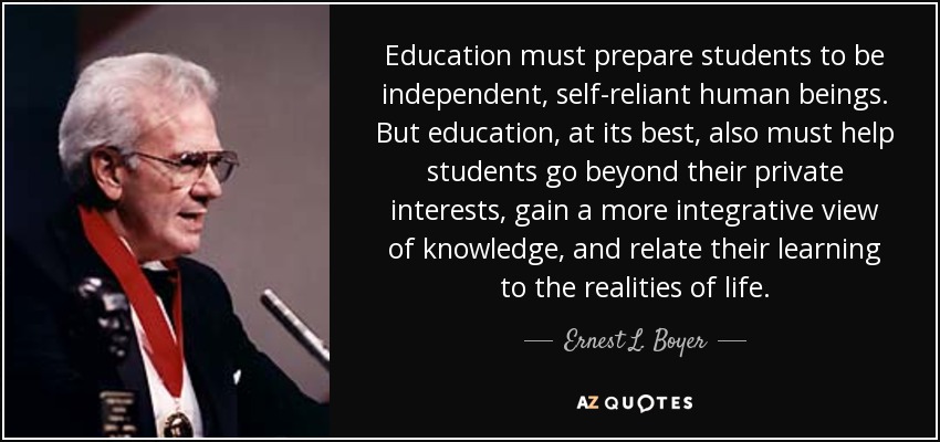 Education must prepare students to be independent, self-reliant human beings. But education, at its best, also must help students go beyond their private interests, gain a more integrative view of knowledge, and relate their learning to the realities of life. - Ernest L. Boyer