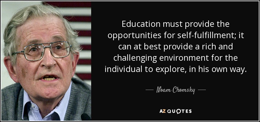 Education must provide the opportunities for self-fulfillment; it can at best provide a rich and challenging environment for the individual to explore, in his own way. - Noam Chomsky