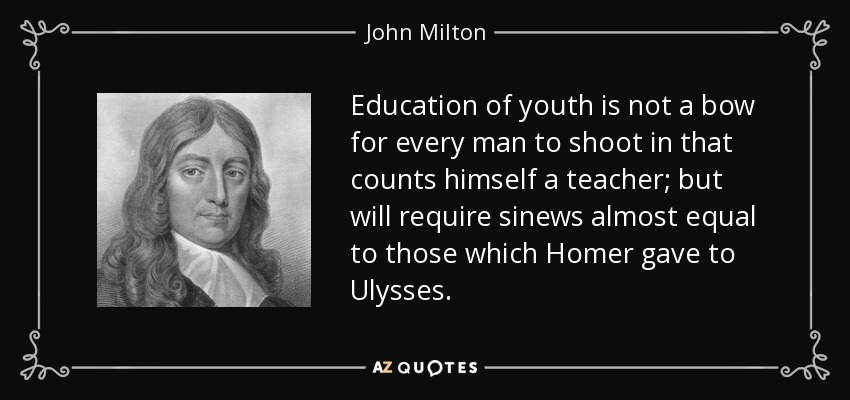 Education of youth is not a bow for every man to shoot in that counts himself a teacher; but will require sinews almost equal to those which Homer gave to Ulysses. - John Milton