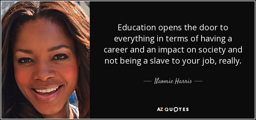 Education opens the door to everything in terms of having a career and an impact on society and not being a slave to your job, really. - Naomie Harris