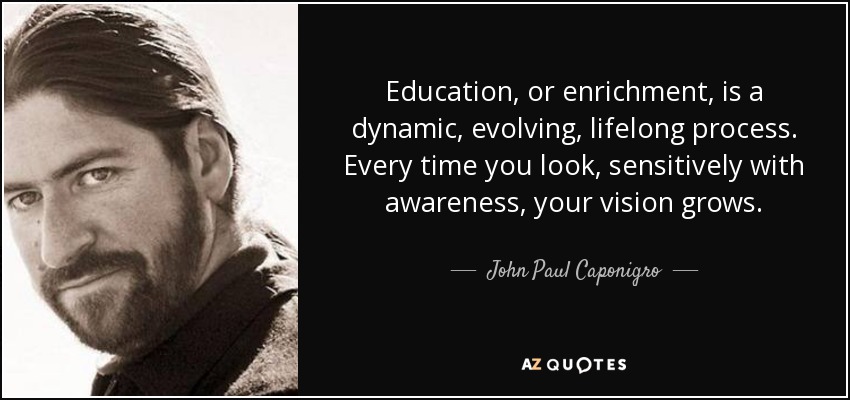 Education, or enrichment, is a dynamic, evolving, lifelong process. Every time you look, sensitively with awareness, your vision grows. - John Paul Caponigro