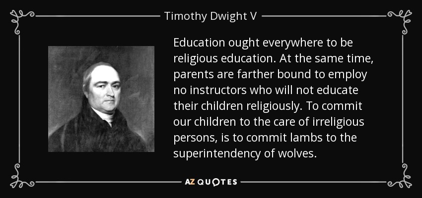Education ought everywhere to be religious education. At the same time, parents are farther bound to employ no instructors who will not educate their children religiously. To commit our children to the care of irreligious persons, is to commit lambs to the superintendency of wolves. - Timothy Dwight V