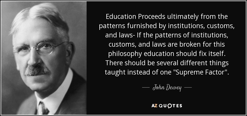 Education Proceeds ultimately from the patterns furnished by institutions, customs, and laws- If the patterns of institutions, customs, and laws are broken for this philosophy education should fix itself. There should be several different things taught instead of one 