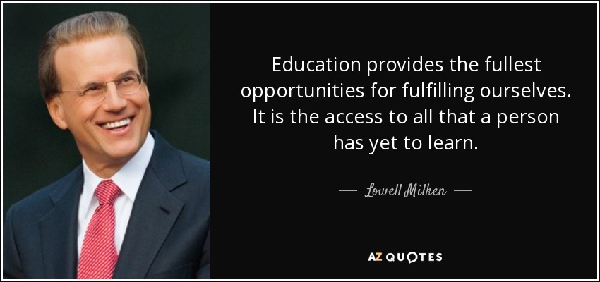 Education provides the fullest opportunities for fulfilling ourselves. It is the access to all that a person has yet to learn. - Lowell Milken
