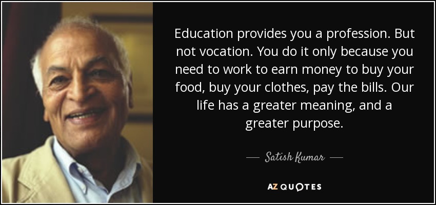 Education provides you a profession. But not vocation. You do it only because you need to work to earn money to buy your food, buy your clothes, pay the bills. Our life has a greater meaning, and a greater purpose. - Satish Kumar