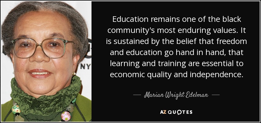 Education remains one of the black community's most enduring values. It is sustained by the belief that freedom and education go hand in hand, that learning and training are essential to economic quality and independence. - Marian Wright Edelman