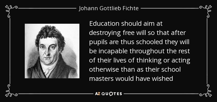 Education should aim at destroying free will so that after pupils are thus schooled they will be incapable throughout the rest of their lives of thinking or acting otherwise than as their school masters would have wished - Johann Gottlieb Fichte