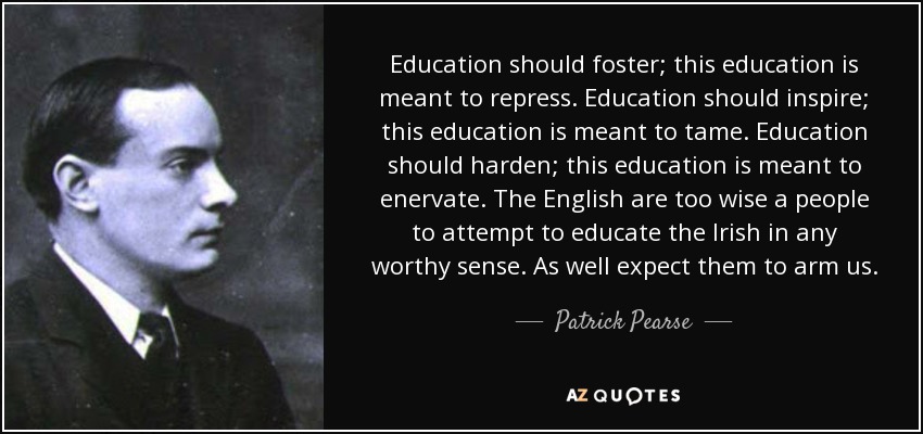 Education should foster; this education is meant to repress. Education should inspire; this education is meant to tame. Education should harden; this education is meant to enervate. The English are too wise a people to attempt to educate the Irish in any worthy sense. As well expect them to arm us. - Patrick Pearse