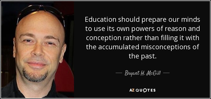 Education should prepare our minds to use its own powers of reason and conception rather than filling it with the accumulated misconceptions of the past. - Bryant H. McGill