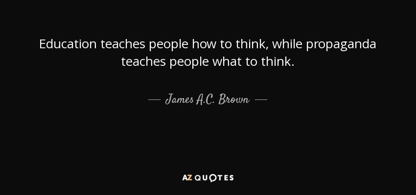 Education teaches people how to think, while propaganda teaches people what to think. - James A.C. Brown