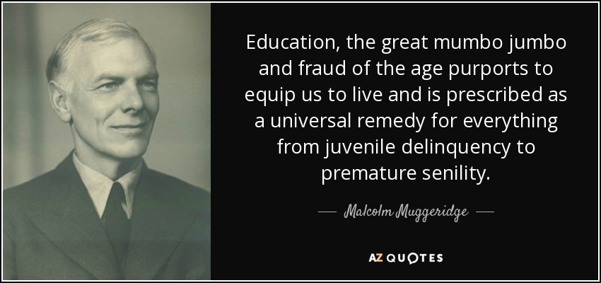 Education, the great mumbo jumbo and fraud of the age purports to equip us to live and is prescribed as a universal remedy for everything from juvenile delinquency to premature senility. - Malcolm Muggeridge