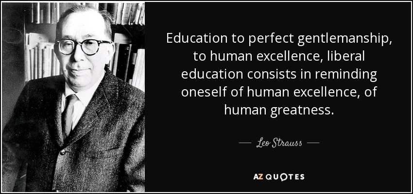 Education to perfect gentlemanship, to human excellence, liberal education consists in reminding oneself of human excellence, of human greatness. - Leo Strauss