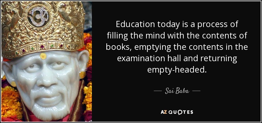 Education today is a process of filling the mind with the contents of books, emptying the contents in the examination hall and returning empty-headed. - Sai Baba