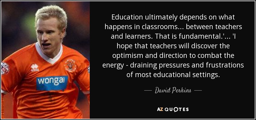 Education ultimately depends on what happens in classrooms... between teachers and learners. That is fundamental.'... 'I hope that teachers will discover the optimism and direction to combat the energy - draining pressures and frustrations of most educational settings. - David Perkins