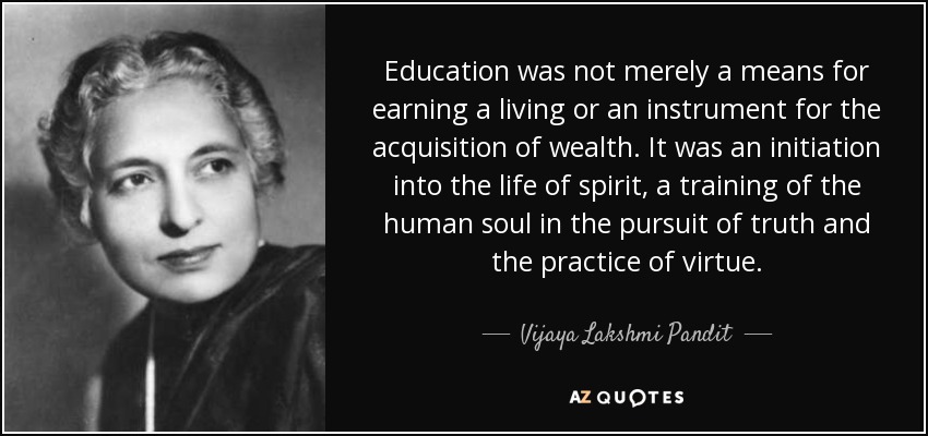Education was not merely a means for earning a living or an instrument for the acquisition of wealth. It was an initiation into the life of spirit, a training of the human soul in the pursuit of truth and the practice of virtue. - Vijaya Lakshmi Pandit